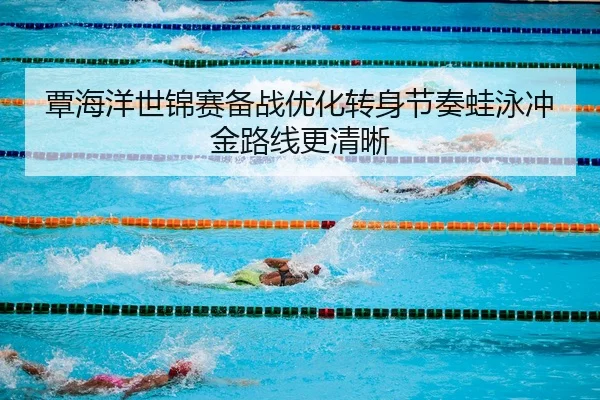 覃海洋世锦赛备战优化转身节奏蛙泳冲金路线更清晰 - BandaoSports